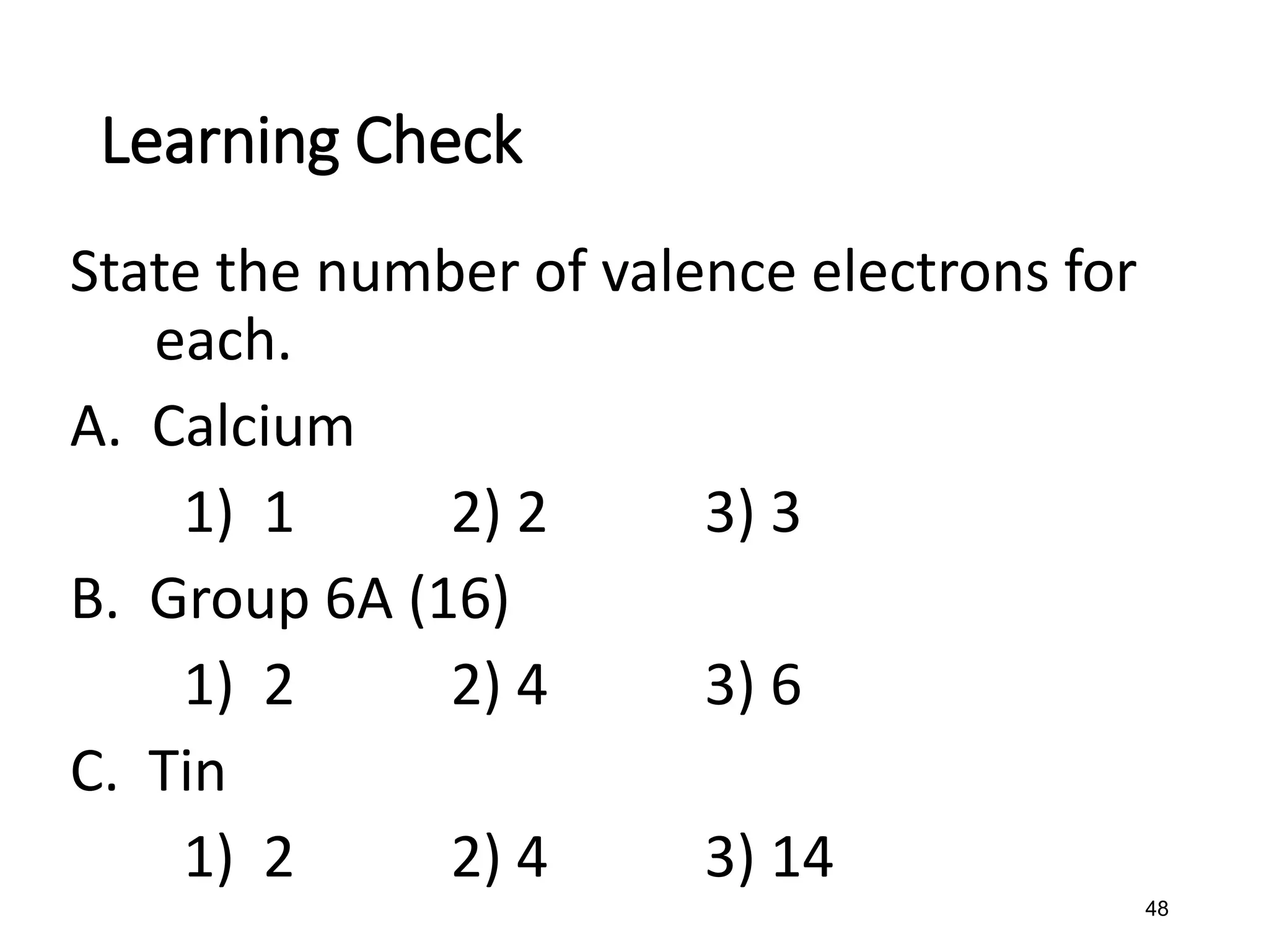 48
State the number of valence electrons for
each.
A. Calcium
1) 1 2) 2 3) 3
B. Group 6A (16)
1) 2 2) 4 3) 6
C. Tin
1) 2 2) 4 3) 14
Learning Check
 