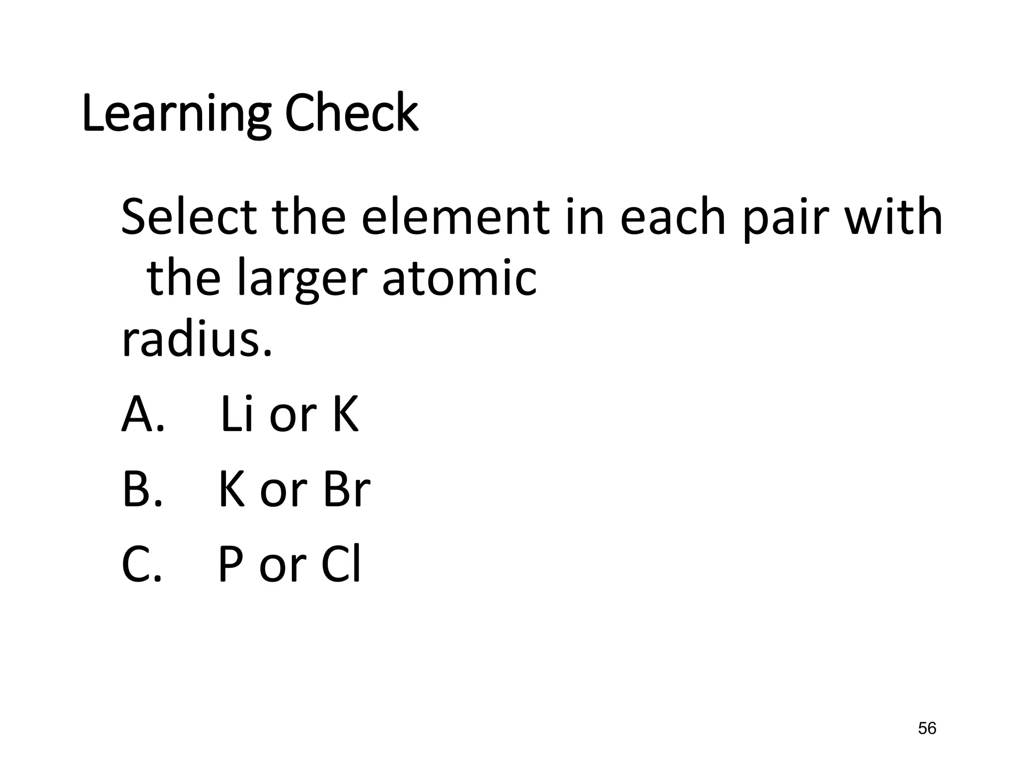 56
Learning Check
Select the element in each pair with
the larger atomic
radius.
A. Li or K
B. K or Br
C. P or Cl
 