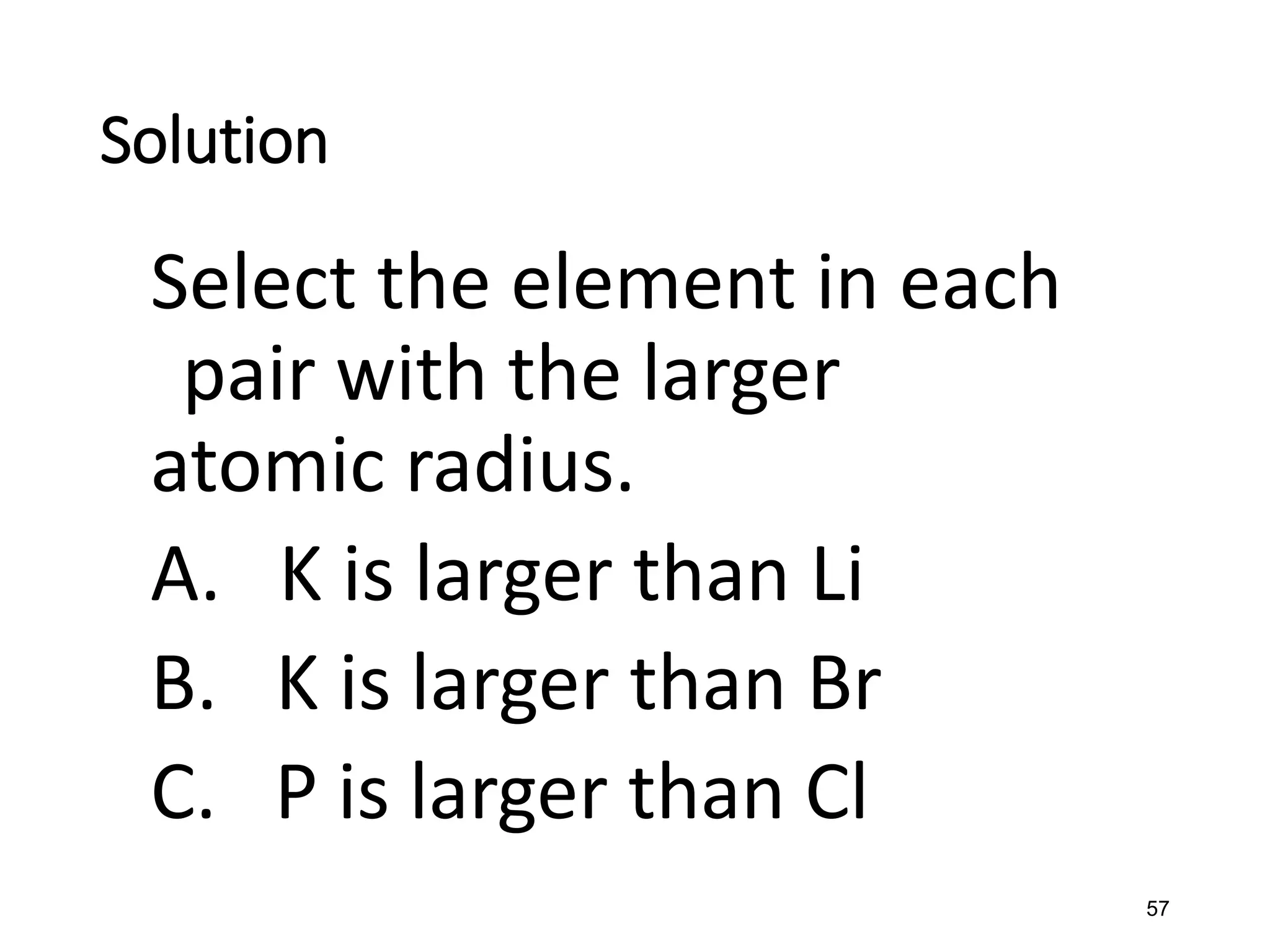 57
Solution
Select the element in each
pair with the larger
atomic radius.
A. K is larger than Li
B. K is larger than Br
C. P is larger than Cl
 