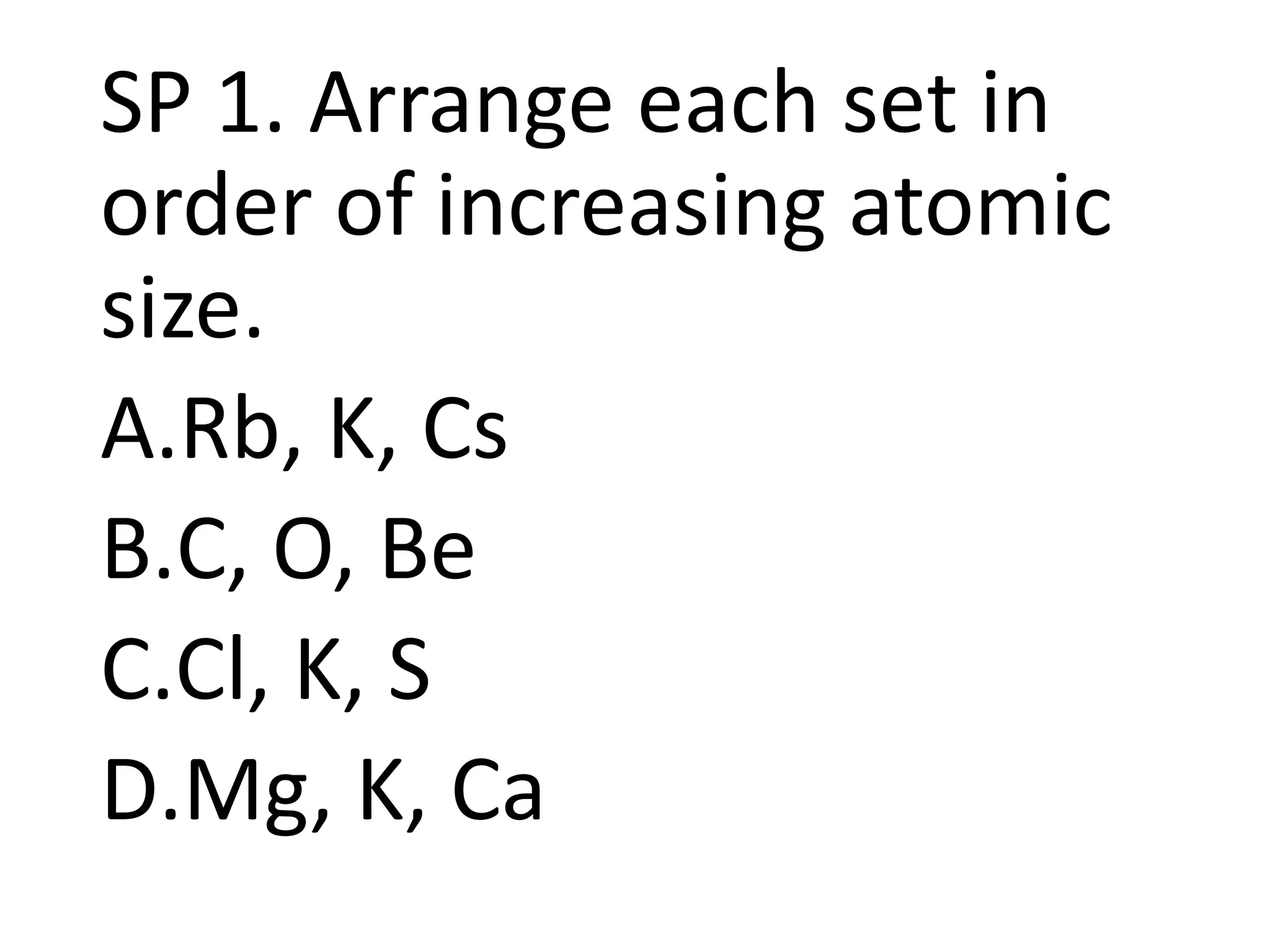 SP 1. Arrange each set in
order of increasing atomic
size.
A.Rb, K, Cs
B.C, O, Be
C.Cl, K, S
D.Mg, K, Ca
 