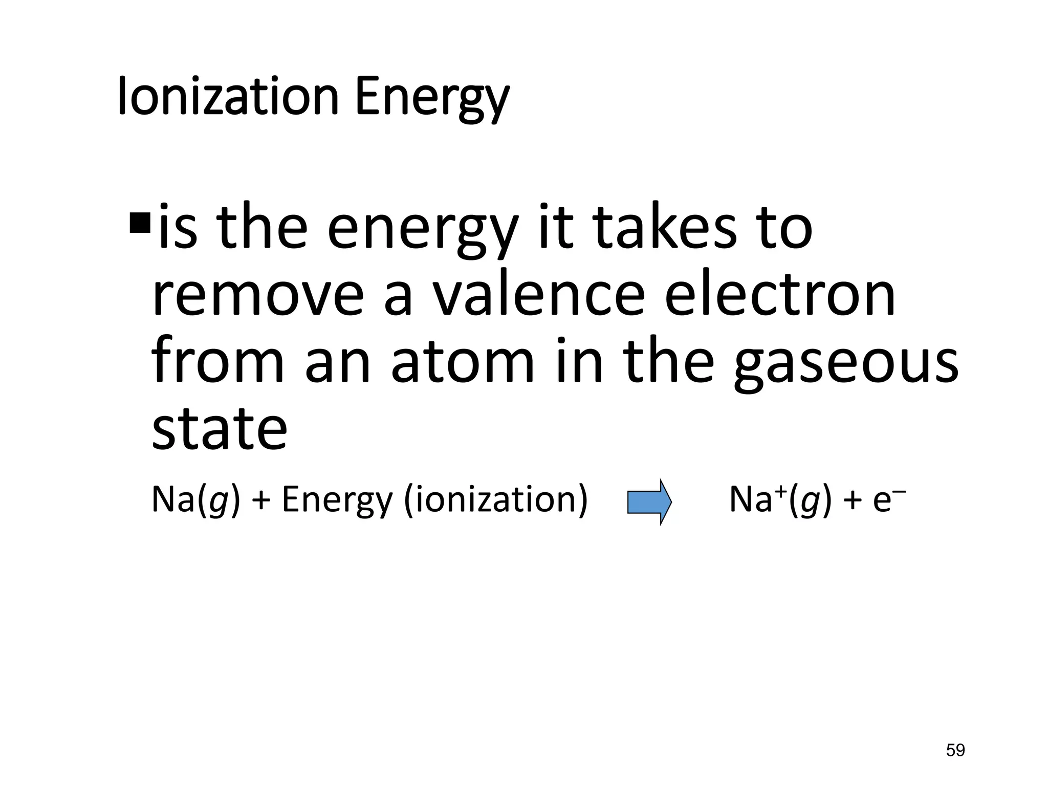 59
Ionization Energy
▪is the energy it takes to
remove a valence electron
from an atom in the gaseous
state
Na(g) + Energy (ionization) Na+(g) + e–
 