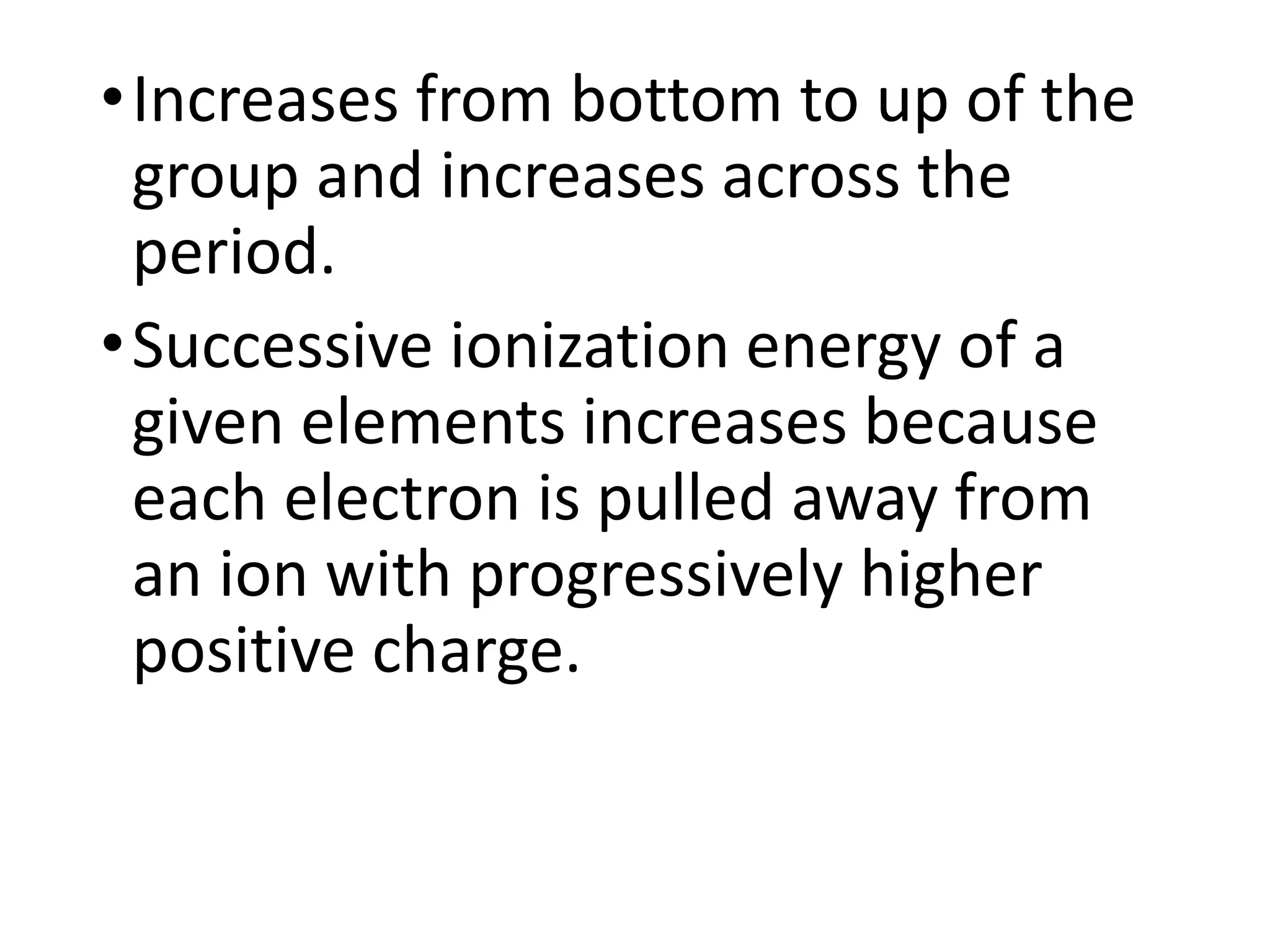 •Increases from bottom to up of the
group and increases across the
period.
•Successive ionization energy of a
given elements increases because
each electron is pulled away from
an ion with progressively higher
positive charge.
 