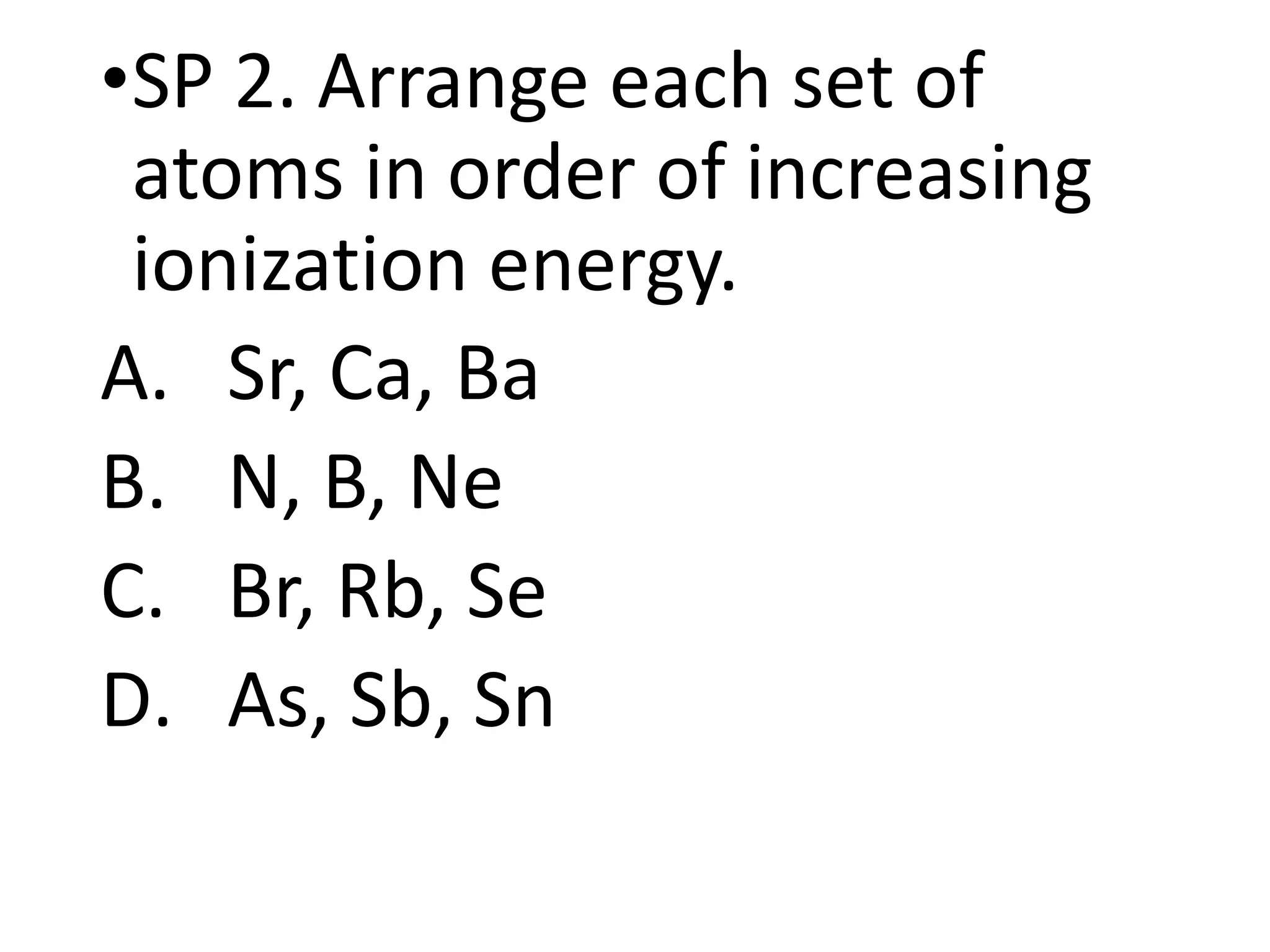 •SP 2. Arrange each set of
atoms in order of increasing
ionization energy.
A. Sr, Ca, Ba
B. N, B, Ne
C. Br, Rb, Se
D. As, Sb, Sn
 