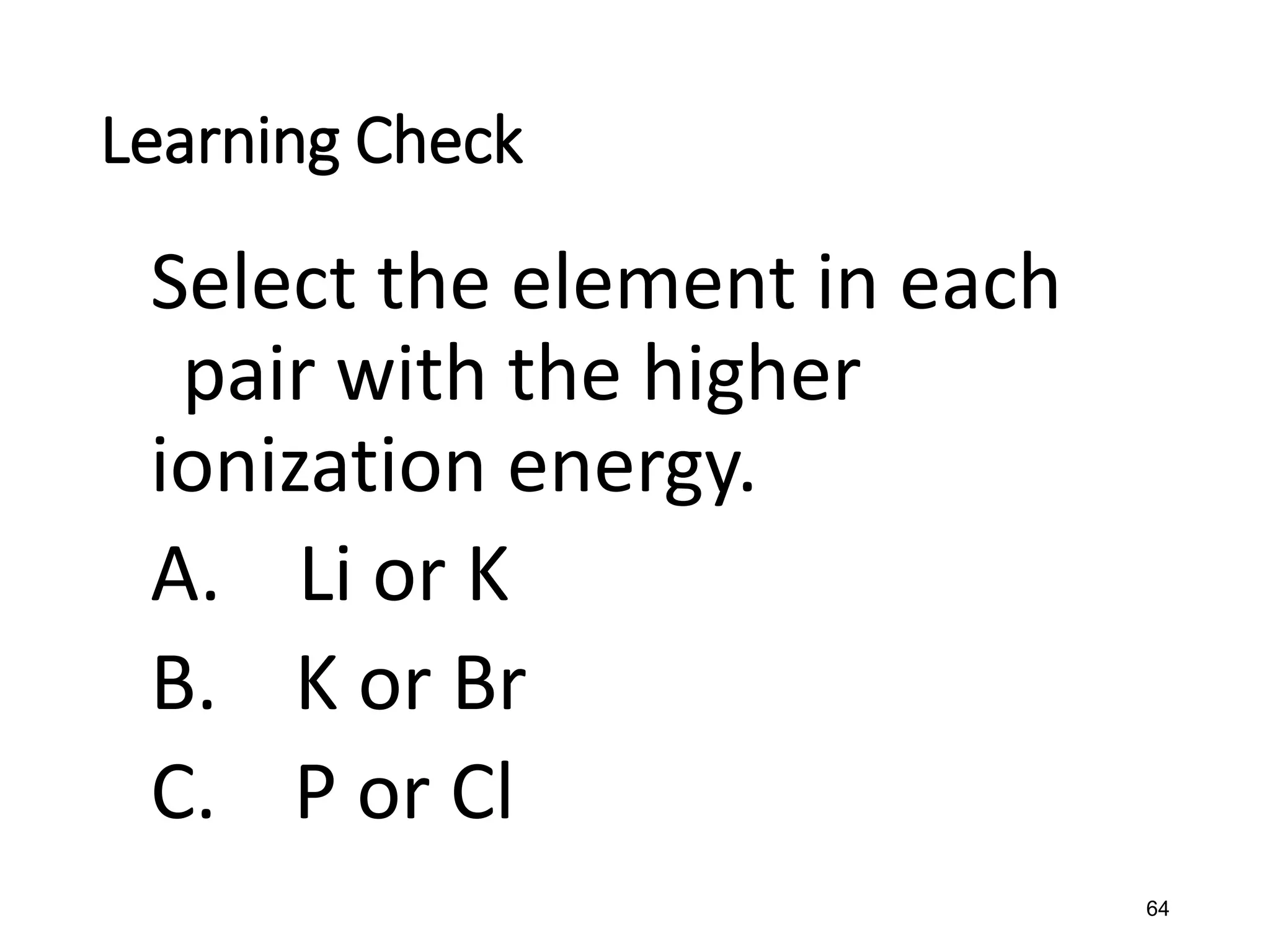 64
Learning Check
Select the element in each
pair with the higher
ionization energy.
A. Li or K
B. K or Br
C. P or Cl
 