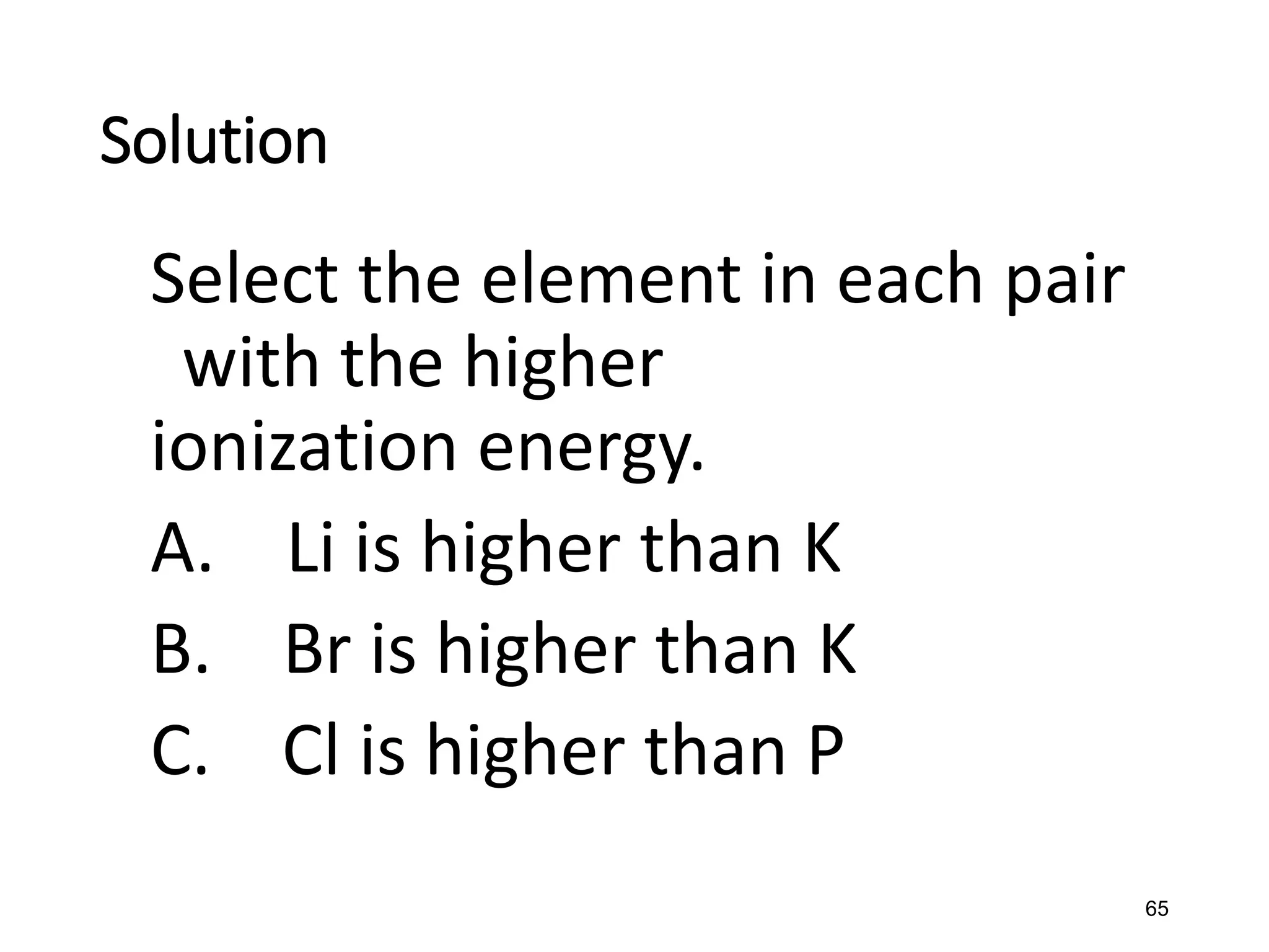 65
Solution
Select the element in each pair
with the higher
ionization energy.
A. Li is higher than K
B. Br is higher than K
C. Cl is higher than P
 