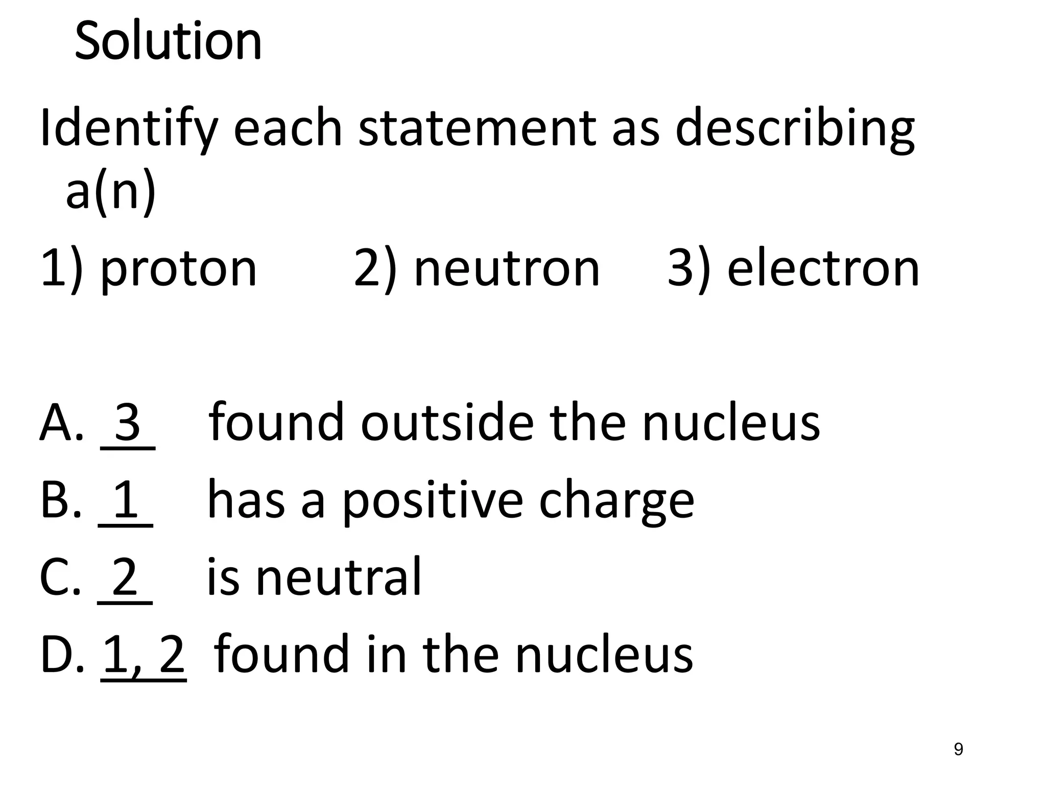 9
Solution
Identify each statement as describing
a(n)
1) proton 2) neutron 3) electron
A. 3 found outside the nucleus
B. 1 has a positive charge
C. 2 is neutral
D. 1, 2 found in the nucleus
 