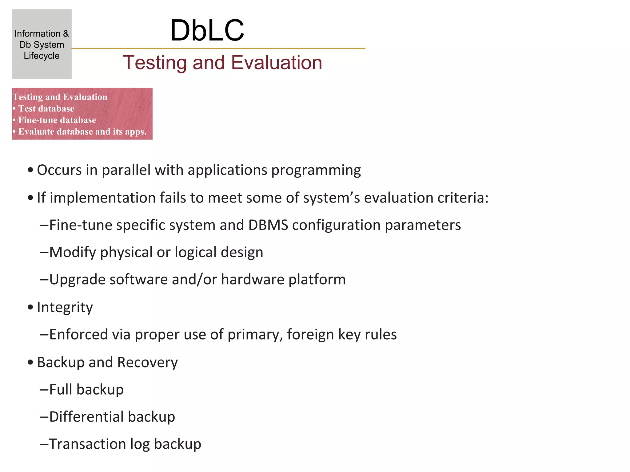 DbLC
Information &
Db System
Lifecycle
Testing and Evaluation
•Occurs in parallel with applications programming
•If implementation fails to meet some of system’s evaluation criteria:
–Fine-tune specific system and DBMS configuration parameters
–Modify physical or logical design
–Upgrade software and/or hardware platform
•Integrity
–Enforced via proper use of primary, foreign key rules
•Backup and Recovery
–Full backup
–Differential backup
–Transaction log backup
Testing and Evaluation
• Test database
• Fine-tune database
• Evaluate database and its apps.
 
