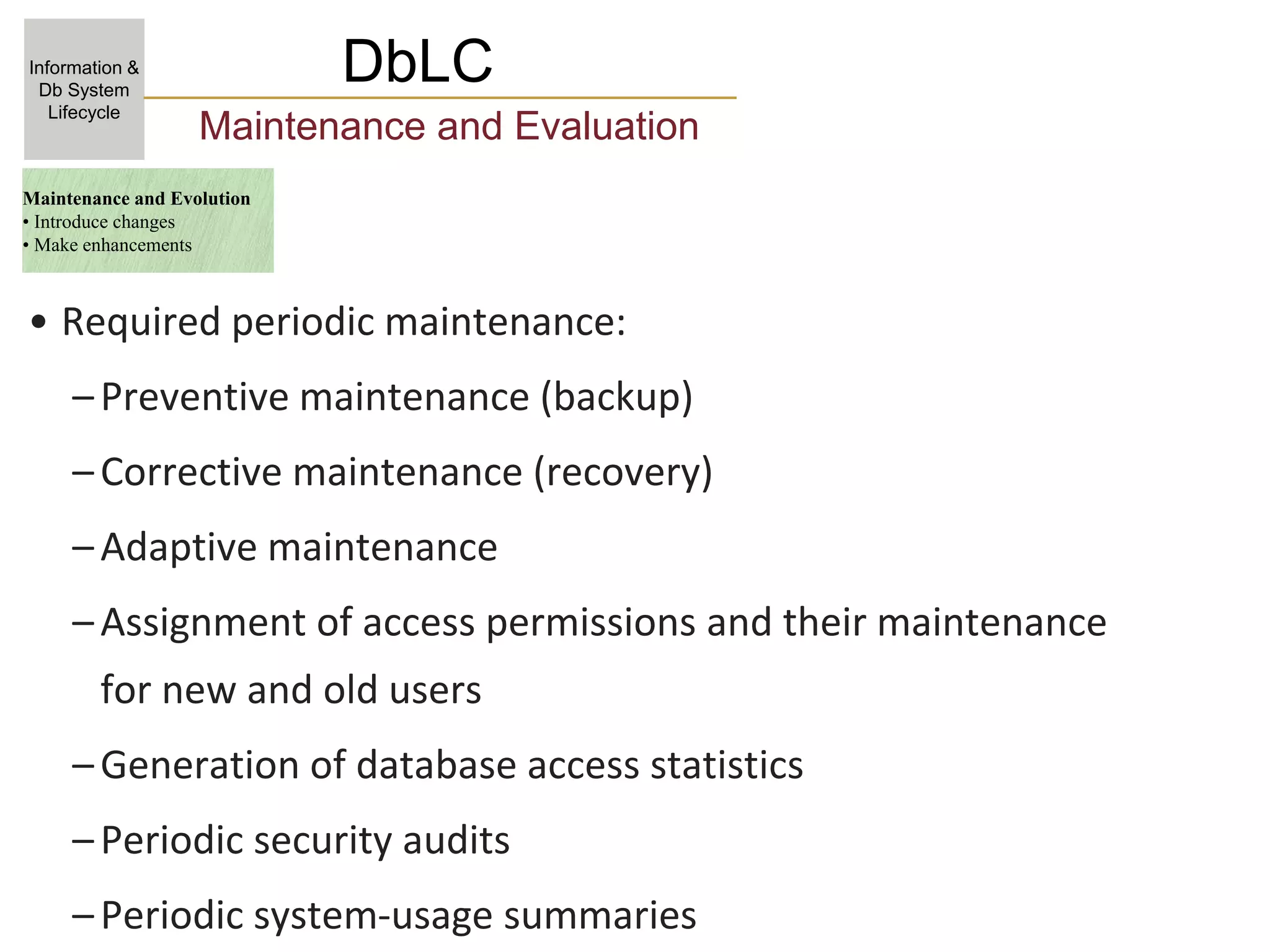 DbLC
Information &
Db System
Lifecycle
Maintenance and Evaluation
• Required periodic maintenance:
–Preventive maintenance (backup)
–Corrective maintenance (recovery)
–Adaptive maintenance
–Assignment of access permissions and their maintenance
for new and old users
–Generation of database access statistics
–Periodic security audits
–Periodic system-usage summaries
Maintenance and Evolution
• Introduce changes
• Make enhancements
 