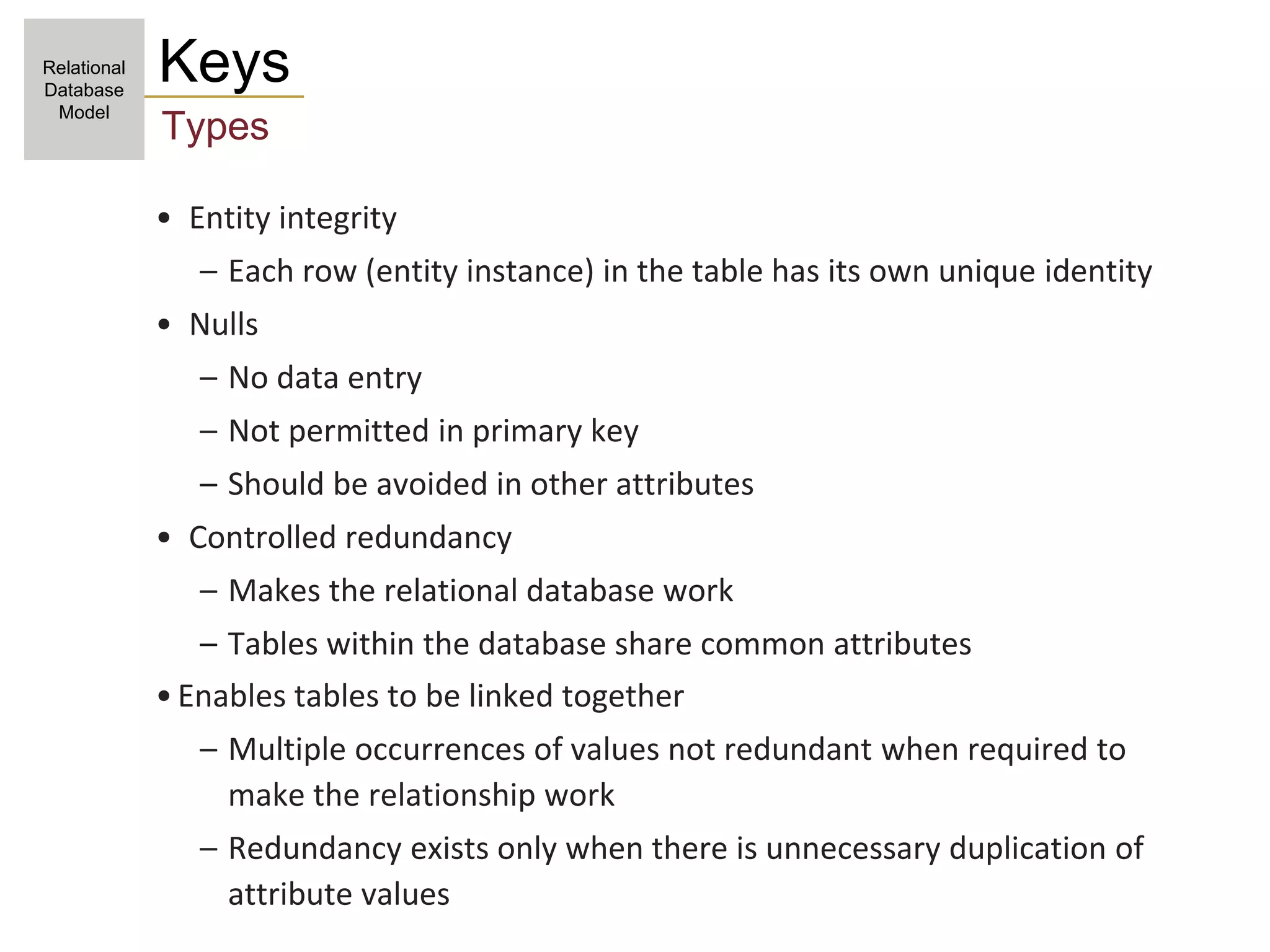 • Entity integrity
– Each row (entity instance) in the table has its own unique identity
• Nulls
– No data entry
– Not permitted in primary key
– Should be avoided in other attributes
• Controlled redundancy
– Makes the relational database work
– Tables within the database share common attributes
•Enables tables to be linked together
– Multiple occurrences of values not redundant when required to
make the relationship work
– Redundancy exists only when there is unnecessary duplication of
attribute values
Keys
Types
Relational
Database
Model
 