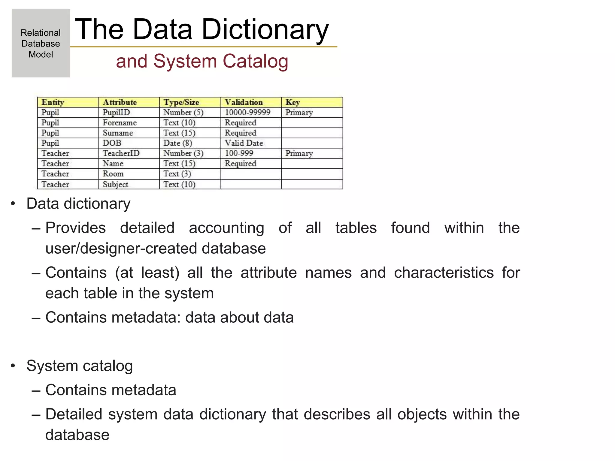 The Data Dictionary
and System Catalog
• Data dictionary
– Provides detailed accounting of all tables found within the
user/designer-created database
– Contains (at least) all the attribute names and characteristics for
each table in the system
– Contains metadata: data about data
• System catalog
– Contains metadata
– Detailed system data dictionary that describes all objects within the
database
Relational
Database
Model
 