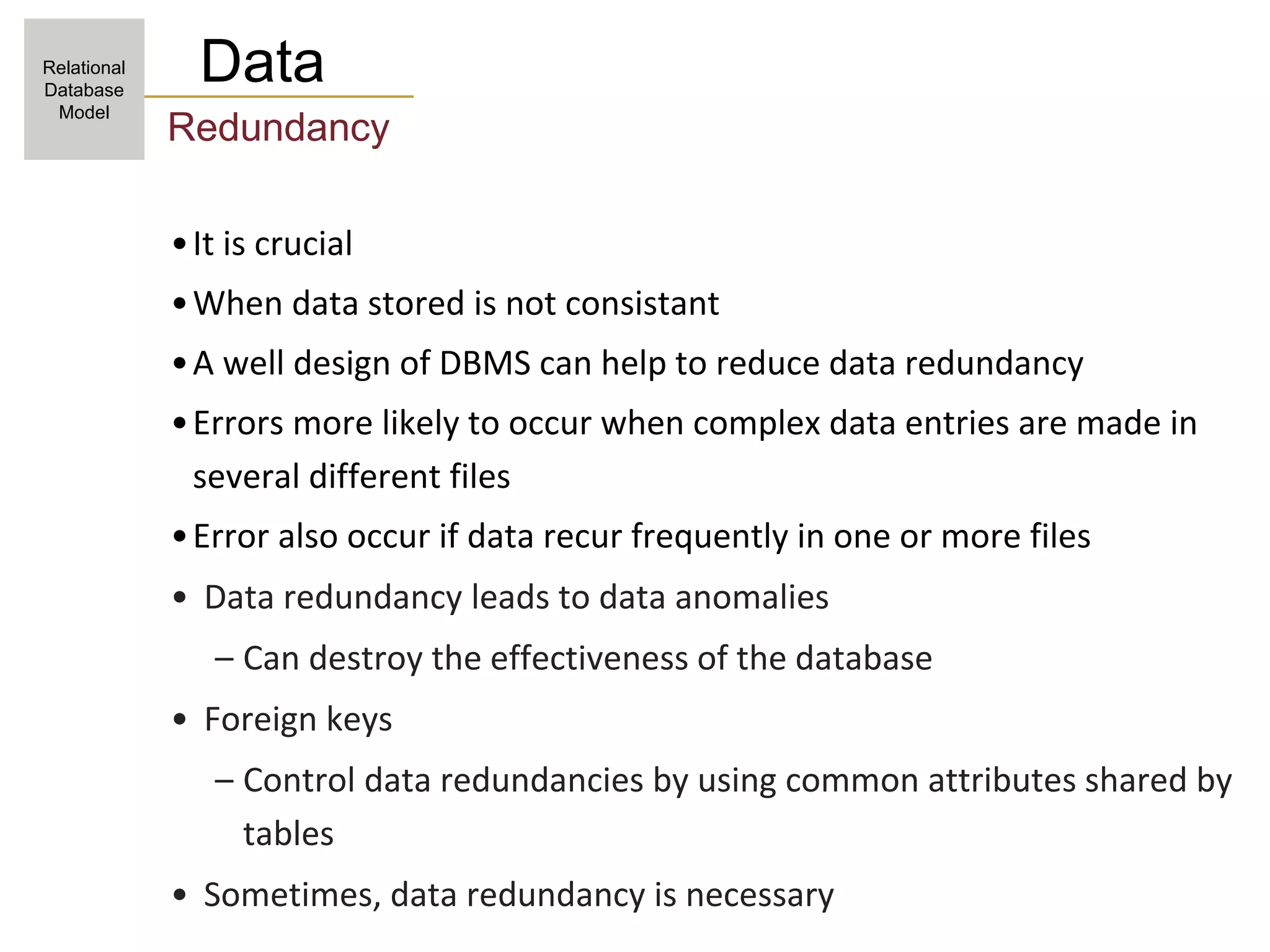 Data
Redundancy
•It is crucial
•When data stored is not consistant
•A well design of DBMS can help to reduce data redundancy
•Errors more likely to occur when complex data entries are made in
several different files
•Error also occur if data recur frequently in one or more files
• Data redundancy leads to data anomalies
– Can destroy the effectiveness of the database
• Foreign keys
– Control data redundancies by using common attributes shared by
tables
• Sometimes, data redundancy is necessary
Relational
Database
Model
 