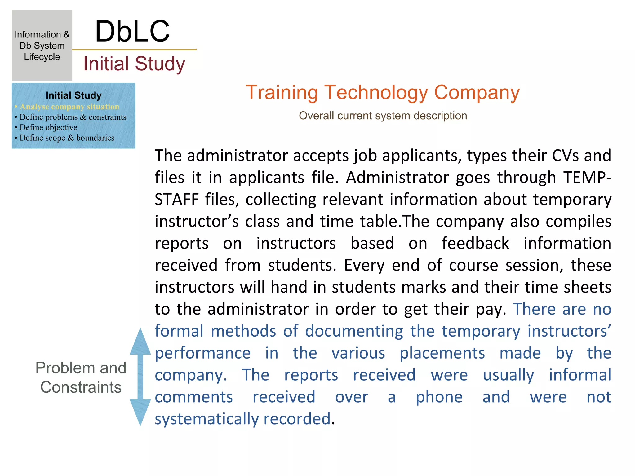 Training Technology Company
Overall current system description
The administrator accepts job applicants, types their CVs and
files it in applicants file. Administrator goes through TEMP-
STAFF files, collecting relevant information about temporary
instructor’s class and time table.The company also compiles
reports on instructors based on feedback information
received from students. Every end of course session, these
instructors will hand in students marks and their time sheets
to the administrator in order to get their pay. There are no
formal methods of documenting the temporary instructors’
performance in the various placements made by the
company. The reports received were usually informal
comments received over a phone and were not
systematically recorded.
DbLC
Information &
Db System
Lifecycle
Initial Study
Problem and
Constraints
Initial Study
• Analyse company situation
• Define problems & constraints
• Define objective
• Define scope & boundaries
 