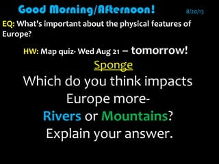 Good Morning/Afternoon!Good Morning/Afternoon! 8/20/138/20/13
EQ:EQ: What’s important about the physical features ofWhat’s important about the physical features of
Europe?Europe?
HW:HW: Map quiz- Wed Aug 21Map quiz- Wed Aug 21 – tomorrow!
Sponge
Which do you think impactsWhich do you think impacts
Europe more-Europe more-
RiversRivers oror MountainsMountains??
Explain your answer.Explain your answer.
 