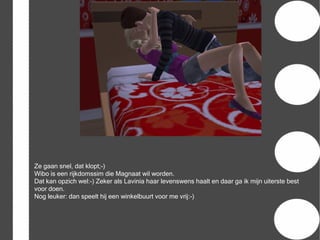 Ze gaan snel, dat klopt;-)
Wibo is een rijkdomssim die Magnaat wil worden.
Dat kan opzich wel:-) Zeker als Lavinia haar levenswens haalt en daar ga ik mijn uiterste best
voor doen.
Nog leuker: dan speelt hij een winkelbuurt voor me vrij:-)
 