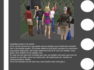 Gezellige drukte in de winkel.
Echt, op dat moment (en nog steeds wel een beetje) was ik helemaal verslaafd
aan in de winkels spelen. Ze konden allebei al snel goed verkopen en imponeren
ging (bijna) altijd goed. Het enige nadeel was dat ze er moe van werden, maar
goed, daar hadden we de oplader voor.
En daar zat ook weer een voordeel aan vast, ze hoefden niet eens naar huis om
wensen te vervullen, want voor iedere ster, elk zaakniveau etc. werden ze
helemaal platina. Allebei.
Af en toe moesten ze wel naar huis, want anders werd Jorik gek;-)
 