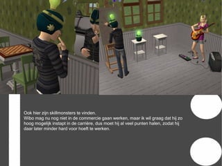 Ook hier zijn skillmonsters te vinden.
Wibo mag nu nog niet in de commercie gaan werken, maar ik wil graag dat hij zo
hoog mogelijk instapt in de carrière, dus moet hij al veel punten halen, zodat hij
daar later minder hard voor hoeft te werken.
 