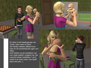 En daar is het tweelingzusje van
Carijn, haar naam is Dana.
De meiden hebben allebei bruin
haar en de donkerblauwe ogen van
Wibo.
Ook hebben ze de huidskleur van
hun vader geërfd. (volgens mij, het
verschil tussen huidskleur 1 en 2,
zoals ik ze maar noem, kan ikzelf
bijna niet zien...)
 