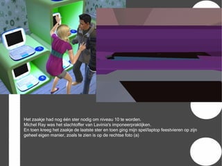 Het zaakje had nog één ster nodig om niveau 10 te worden.
Michel Ray was het slachtoffer van Lavinia's imponeerpraktijken.
En toen kreeg het zaakje de laatste ster en toen ging mijn spel/laptop feestvieren op zijn
geheel eigen manier, zoals te zien is op de rechtse foto (a)
 