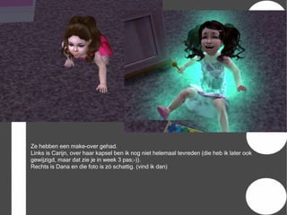 Ze hebben een make-over gehad.
Links is Carijn, over haar kapsel ben ik nog niet helemaal tevreden (die heb ik later ook
gewijzigd, maar dat zie je in week 3 pas;-)).
Rechts is Dana en die foto is zó schattig. (vind ik dan)
 