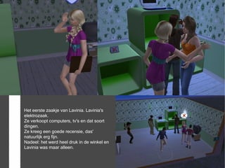 Het eerste zaakje van Lavinia. Lavinia's
elektrozaak.
Ze verkoopt computers, tv's en dat soort
dingen.
Ze kreeg een goede recensie, das'
natuurlijk erg fijn.
Nadeel: het werd heel druk in de winkel en
Lavinia was maar alleen.
 