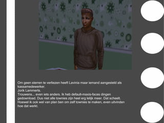 Om geen sterren te verliezen heeft Lavinia maar iemand aangesteld als
kassamedewerker.
Jorik Lammerts.
Trouwens... even iets anders. Ik heb default-maxis-faces dingen
gedownload. Dus niet alle townies zijn heel erg lelijk meer. Dat scheelt.
Hoewel ik ook wel van plan ben om zelf townies te maken, even uitvinden
hoe dat werkt.
 