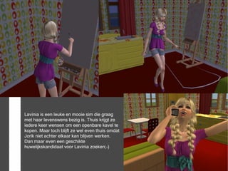 Lavinia is een leuke en mooie sim die graag
met haar levenswens bezig is. Thuis krijgt ze
iedere keer wensen om een openbare kavel te
kopen. Maar toch blijft ze wel even thuis omdat
Jorik niet achter elkaar kan blijven werken.
Dan maar even een geschikte
huwelijkskandidaat voor Lavinia zoeken;-)
 