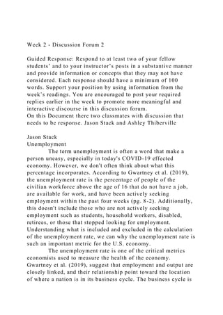 Week 2 - Discussion Forum 2
Guided Response: Respond to at least two of your fellow
students’ and to your instructor’s posts in a substantive manner
and provide information or concepts that they may not have
considered. Each response should have a minimum of 100
words. Support your position by using information from the
week’s readings. You are encouraged to post your required
replies earlier in the week to promote more meaningful and
interactive discourse in this discussion forum.
On this Document there two classmates with discussion that
needs to be response. Jason Stack and Ashley Thiberville
Jason Stack
Unemployment
The term unemployment is often a word that make a
person uneasy, especially in today's COVID-19 effected
economy. However, we don't often think about what this
percentage incorporates. According to Gwartney et al. (2019),
the unemployment rate is the percentage of people of the
civilian workforce above the age of 16 that do not have a job,
are available for work, and have been actively seeking
employment within the past four weeks (pg. 8-2). Additionally,
this doesn't include those who are not actively seeking
employment such as students, household workers, disabled,
retirees, or those that stopped looking for employment.
Understanding what is included and excluded in the calculation
of the unemployment rate, we can why the unemployment rate is
such an important metric for the U.S. economy.
The unemployment rate is one of the critical metrics
economists used to measure the health of the economy.
Gwartney et al. (2019), suggest that employment and output are
closely linked, and their relationship point toward the location
of where a nation is in its business cycle. The business cycle is
 