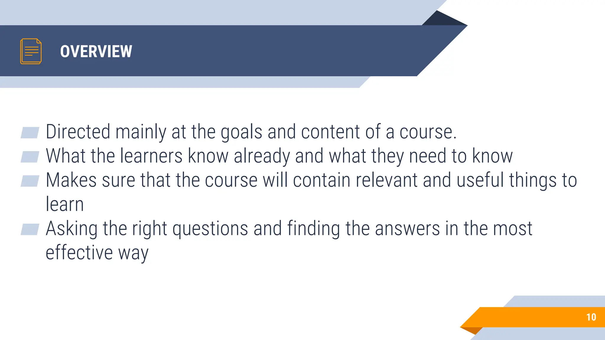 OVERVIEW
▰ Directed mainly at the goals and content of a course.
▰ What the learners know already and what they need to know
▰ Makes sure that the course will contain relevant and useful things to
learn
▰ Asking the right questions and finding the answers in the most
effective way
10
 
