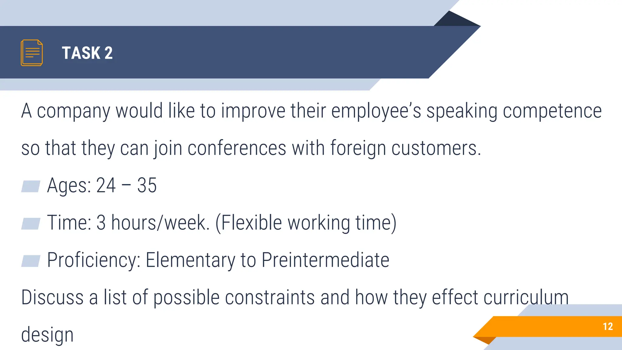TASK 2
A company would like to improve their employee’s speaking competence
so that they can join conferences with foreign customers.
▰ Ages: 24 – 35
▰ Time: 3 hours/week. (Flexible working time)
▰ Proficiency: Elementary to Preintermediate
Discuss a list of possible constraints and how they effect curriculum
design
12
 