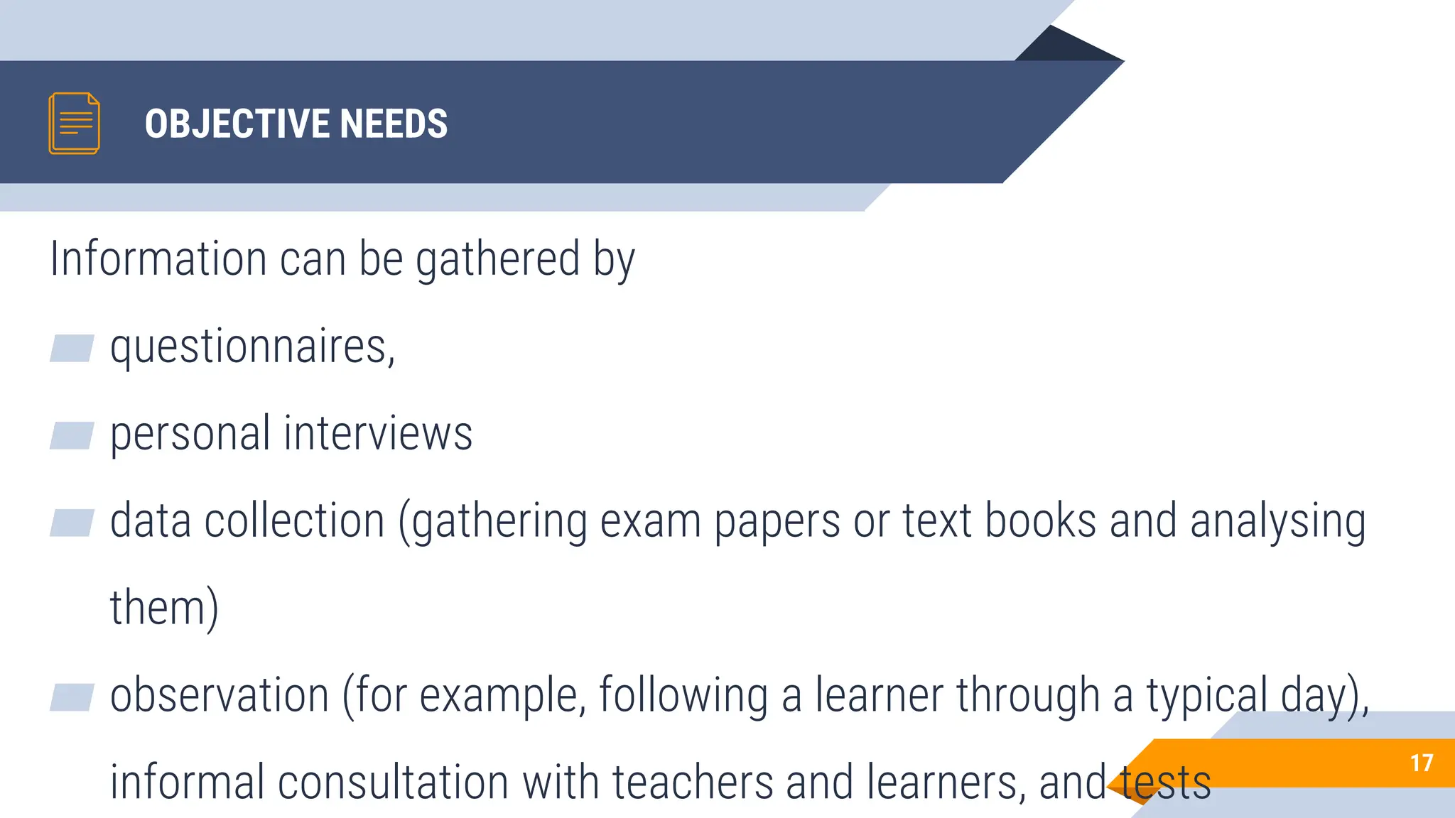 OBJECTIVE NEEDS
Information can be gathered by
▰ questionnaires,
▰ personal interviews
▰ data collection (gathering exam papers or text books and analysing
them)
▰ observation (for example, following a learner through a typical day),
informal consultation with teachers and learners, and tests
17
 