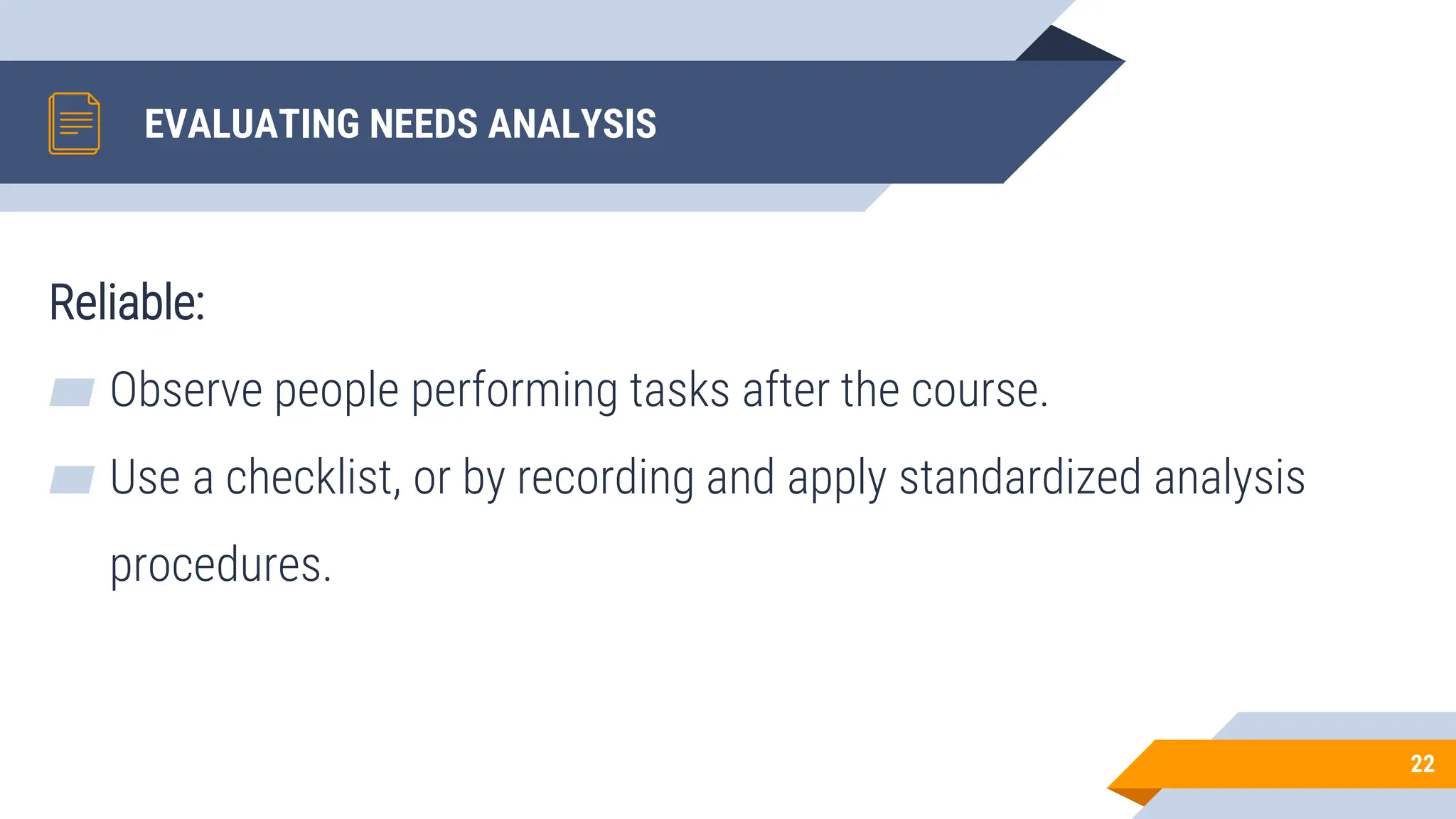 EVALUATING NEEDS ANALYSIS
Reliable:
▰ Observe people performing tasks after the course.
▰ Use a checklist, or by recording and apply standardized analysis
procedures.
22
 