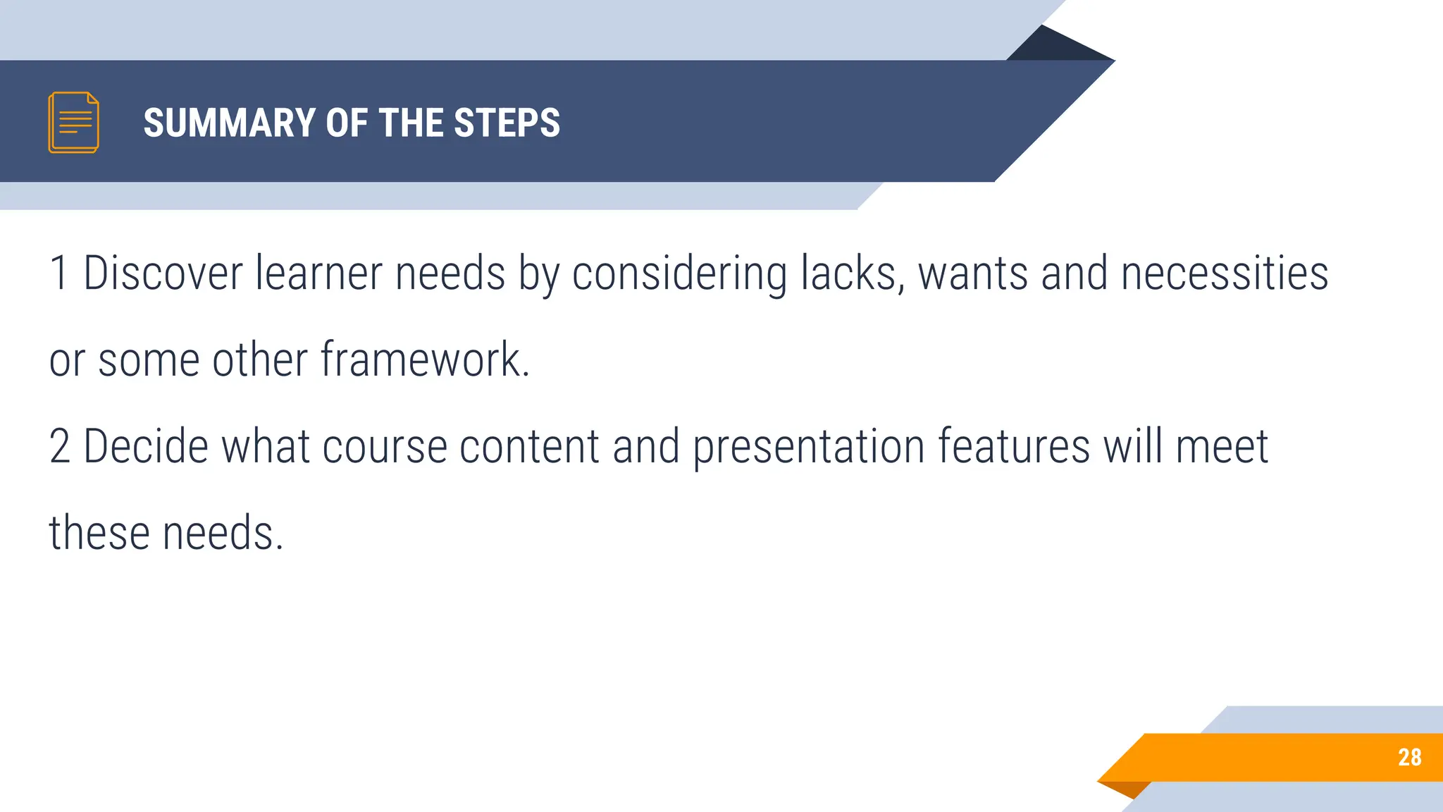SUMMARY OF THE STEPS
1 Discover learner needs by considering lacks, wants and necessities
or some other framework.
2 Decide what course content and presentation features will meet
these needs.
28
 