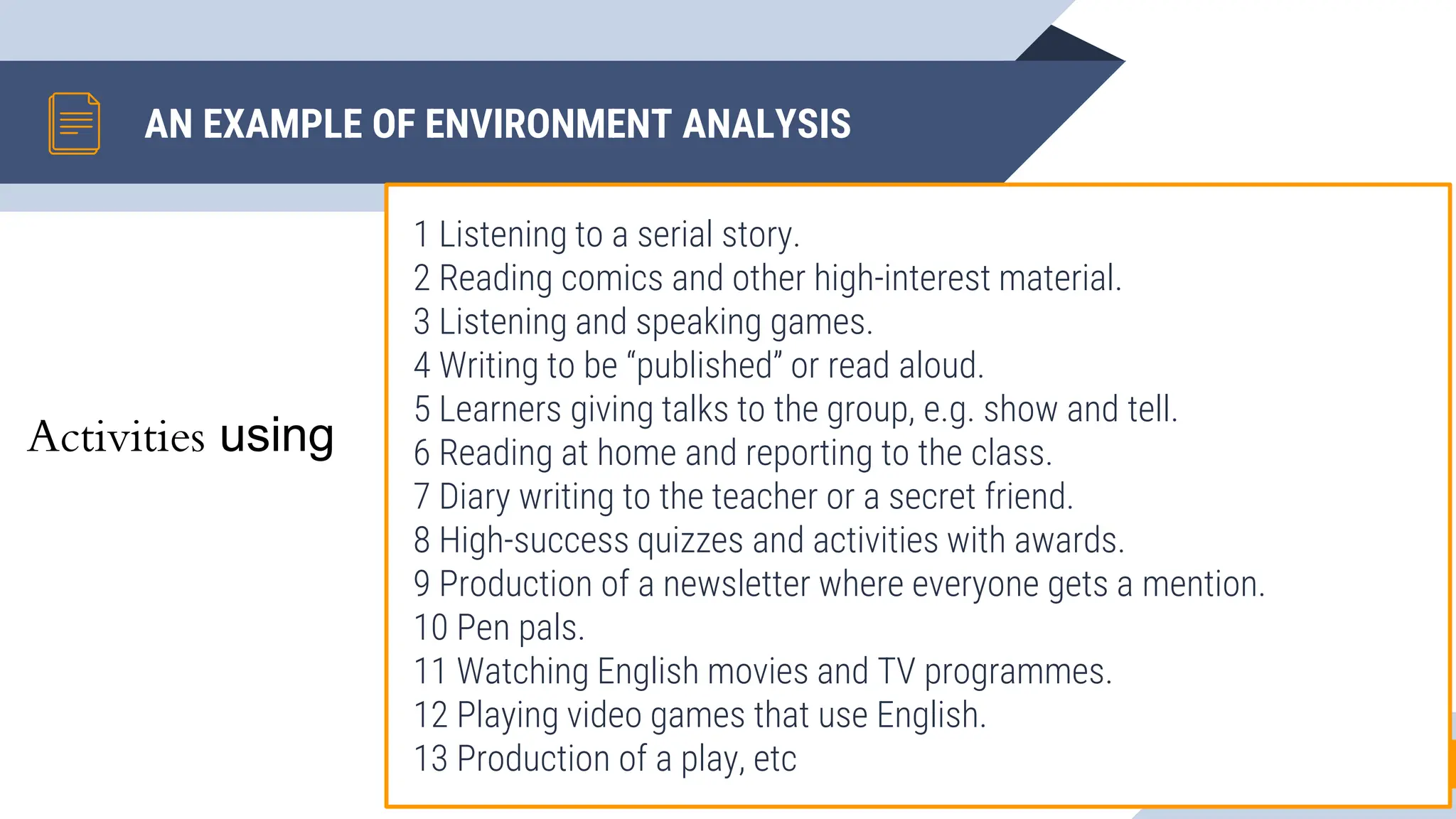 AN EXAMPLE OF ENVIRONMENT ANALYSIS
1 Listening to a serial story.
2 Reading comics and other high-interest material.
3 Listening and speaking games.
4 Writing to be “published” or read aloud.
5 Learners giving talks to the group, e.g. show and tell.
6 Reading at home and reporting to the class.
7 Diary writing to the teacher or a secret friend.
8 High-success quizzes and activities with awards.
9 Production of a newsletter where everyone gets a mention.
10 Pen pals.
11 Watching English movies and TV programmes.
12 Playing video games that use English.
13 Production of a play, etc 7
Activities using
 
