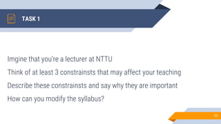 TASK 1
Imgine that you’re a lecturer at NTTU
Think of at least 3 constrainsts that may affect your teaching
Describe these constrainsts and say why they are important
How can you modify the syllabus?
11
 
