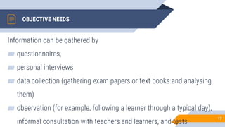 OBJECTIVE NEEDS
Information can be gathered by
▰ questionnaires,
▰ personal interviews
▰ data collection (gathering exam papers or text books and analysing
them)
▰ observation (for example, following a learner through a typical day),
informal consultation with teachers and learners, and tests
17
 