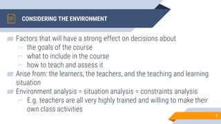 CONSIDERING THE ENVIRONMENT
▰ Factors that will have a strong effect on decisions about
▻ the goals of the course
▻ what to include in the course
▻ how to teach and assess it
▰ Arise from: the learners, the teachers, and the teaching and learning
situation
▰ Environment analysis = situation analysis = constraints analysis
▻ E.g. teachers are all very highly trained and willing to make their
own class activities
2
 