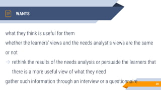 WANTS
what they think is useful for them
whether the learners’ views and the needs analyst’s views are the same
or not
→ rethink the results of the needs analysis or persuade the learners that
there is a more useful view of what they need
gather such information through an interview or a questionnaire 20
 