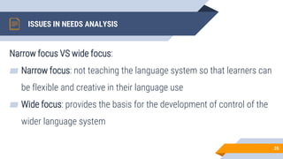 ISSUES IN NEEDS ANALYSIS
Narrow focus VS wide focus:
▰ Narrow focus: not teaching the language system so that learners can
be flexible and creative in their language use
▰ Wide focus: provides the basis for the development of control of the
wider language system
26
 