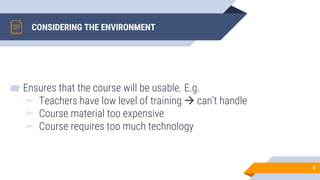 CONSIDERING THE ENVIRONMENT
▰ Ensures that the course will be usable. E.g.
▻ Teachers have low level of training → can’t handle
▻ Course material too expensive
▻ Course requires too much technology
3
 