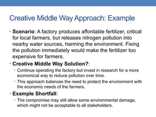 Creative Middle Way Approach: Example
• Scenario: A factory produces affordable fertilizer, critical
for local farmers, but releases nitrogen pollution into
nearby water sources, harming the environment. Fixing
the pollution immediately would make the fertilizer too
expensive for farmers.
• Creative Middle Way Solution?:
• Continue operating the factory but invest in research for a more
economical way to reduce pollution over time.
• This approach balances the need to protect the environment with
the economic needs of the farmers.
• Example Shortfall:
• The compromise may still allow some environmental damage,
which might not be acceptable to all stakeholders.
 