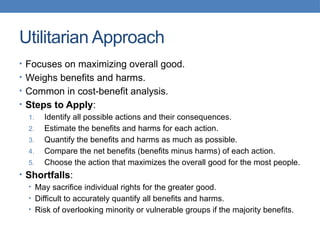 Utilitarian Approach
• Focuses on maximizing overall good.
• Weighs benefits and harms.
• Common in cost-benefit analysis.
• Steps to Apply:
1. Identify all possible actions and their consequences.
2. Estimate the benefits and harms for each action.
3. Quantify the benefits and harms as much as possible.
4. Compare the net benefits (benefits minus harms) of each action.
5. Choose the action that maximizes the overall good for the most people.
• Shortfalls:
• May sacrifice individual rights for the greater good.
• Difficult to accurately quantify all benefits and harms.
• Risk of overlooking minority or vulnerable groups if the majority benefits.
 