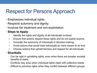 Respect for Persons Approach
• Emphasizes individual rights.
• Respects autonomy and dignity.
• Involves fair treatment and non-exploitation.
• Steps to Apply:
1. Identify the rights and dignity of all individuals involved.
2. Ensure that actions respect these rights and do not exploit anyone.
3. Consider the autonomy of individuals in decision-making.
4. Avoid actions that would treat individuals as mere means to an end.
5. Choose actions that uphold fairness and respect for all individuals.
• Shortfalls:
• Can be rigid in upholding rights, even when there are broader societal
benefits at stake.
• Conflicts may arise when individual rights clash with collective needs.
• Difficult to prioritize rights when they conflict between different groups.
 