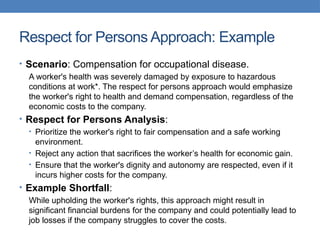 Respect for Persons Approach: Example
• Scenario: Compensation for occupational disease.
A worker's health was severely damaged by exposure to hazardous
conditions at work*. The respect for persons approach would emphasize
the worker's right to health and demand compensation, regardless of the
economic costs to the company.
• Respect for Persons Analysis:
• Prioritize the worker's right to fair compensation and a safe working
environment.
• Reject any action that sacrifices the worker’s health for economic gain.
• Ensure that the worker's dignity and autonomy are respected, even if it
incurs higher costs for the company.
• Example Shortfall:
While upholding the worker's rights, this approach might result in
significant financial burdens for the company and could potentially lead to
job losses if the company struggles to cover the costs.
 
