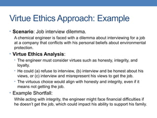 Virtue Ethics Approach: Example
• Scenario: Job interview dilemma.
A chemical engineer is faced with a dilemma about interviewing for a job
at a company that conflicts with his personal beliefs about environmental
protection.
• Virtue Ethics Analysis:
• The engineer must consider virtues such as honesty, integrity, and
loyalty.
• He could (a) refuse to interview, (b) interview and be honest about his
views, or (c) interview and misrepresent his views to get the job.
• The virtuous choice would align with honesty and integrity, even if it
means not getting the job.
• Example Shortfall:
While acting with integrity, the engineer might face financial difficulties if
he doesn’t get the job, which could impact his ability to support his family.
 