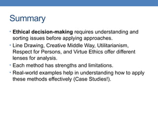 Summary
• Ethical decision-making requires understanding and
sorting issues before applying approaches.
• Line Drawing, Creative Middle Way, Utilitarianism,
Respect for Persons, and Virtue Ethics offer different
lenses for analysis.
• Each method has strengths and limitations.
• Real-world examples help in understanding how to apply
these methods effectively (Case Studies!).
 