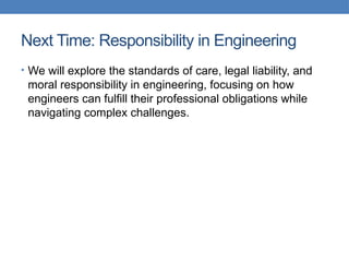 Next Time: Responsibility in Engineering
• We will explore the standards of care, legal liability, and
moral responsibility in engineering, focusing on how
engineers can fulfill their professional obligations while
navigating complex challenges.
 