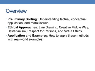 Overview
• Preliminary Sorting: Understanding factual, conceptual,
application, and moral issues.
• Ethical Approaches: Line Drawing, Creative Middle Way,
Utilitarianism, Respect for Persons, and Virtue Ethics.
• Application and Examples: How to apply these methods
with real-world examples.
 