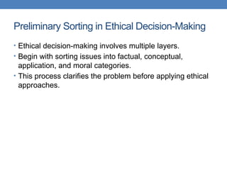 Preliminary Sorting in Ethical Decision-Making
• Ethical decision-making involves multiple layers.
• Begin with sorting issues into factual, conceptual,
application, and moral categories.
• This process clarifies the problem before applying ethical
approaches.
 