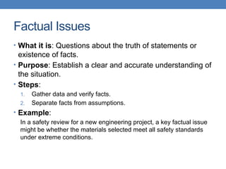 Factual Issues
• What it is: Questions about the truth of statements or
existence of facts.
• Purpose: Establish a clear and accurate understanding of
the situation.
• Steps:
1. Gather data and verify facts.
2. Separate facts from assumptions.
• Example:
In a safety review for a new engineering project, a key factual issue
might be whether the materials selected meet all safety standards
under extreme conditions.
 