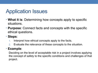 Application Issues
• What it is: Determining how concepts apply to specific
situations.
• Purpose: Connect facts and concepts with the specific
ethical questions.
• Steps:
1. Interpret how ethical concepts apply to the facts.
2. Evaluate the relevance of these concepts to the situation.
• Example:
Deciding on the level of acceptable risk in a project involves applying
the concept of safety to the specific conditions and challenges of that
project.
 